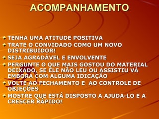 ACOMPANHAMENTOACOMPANHAMENTO
TENHA UMA ATITUDE POSITIVATENHA UMA ATITUDE POSITIVA
TRATE O CONVIDADO COMO UM NOVOTRATE O CONVIDADO COMO UM NOVO
DISTRIBUIDOR!DISTRIBUIDOR!
SEJA AGRADÁVEL E ENVOLVENTESEJA AGRADÁVEL E ENVOLVENTE
PERGUNTE O QUE MAIS GOSTOU DO MATERIALPERGUNTE O QUE MAIS GOSTOU DO MATERIAL
DEIXADO, SE ELE NÃO LEU OU ASSISTIU VÁDEIXADO, SE ELE NÃO LEU OU ASSISTIU VÁ
EMBORA COM ALGUMA IDICAÇÃOEMBORA COM ALGUMA IDICAÇÃO
VOLTE AO FECHAMENTO E AO CONTROLE DEVOLTE AO FECHAMENTO E AO CONTROLE DE
OBJEÇÕESOBJEÇÕES
MOSTRE QUE ESTÁ DISPOSTO A AJUDA-LO E AMOSTRE QUE ESTÁ DISPOSTO A AJUDA-LO E A
CRESCER RÁPIDO!CRESCER RÁPIDO!
 