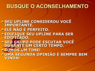 BUSQUE O ACONSELHAMENTOBUSQUE O ACONSELHAMENTO
SEU UPLINE CONSIDEROU VOCÊSEU UPLINE CONSIDEROU VOCÊ
IMPORTANTE.IMPORTANTE.
ELE NÃO É PERFEITO.ELE NÃO É PERFEITO.
EDIFIQUE SEU UPLINE PARA SEREDIFIQUE SEU UPLINE PARA SER
EDIFICADO.EDIFICADO.
SEU GRUPO PODE ESCUTAR VOCÊSEU GRUPO PODE ESCUTAR VOCÊ
DURANTE UM CERTO TEMPO.DURANTE UM CERTO TEMPO.
SOMOS UM TIME!SOMOS UM TIME!
UMA SEGUNDA OPINIÃO É SEMPRE BEMUMA SEGUNDA OPINIÃO É SEMPRE BEM
VINDA!VINDA!
 