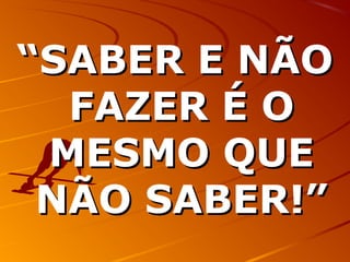 ““SABER E NÃOSABER E NÃO
FAZER É OFAZER É O
MESMO QUEMESMO QUE
NÃO SABER!”NÃO SABER!”
 