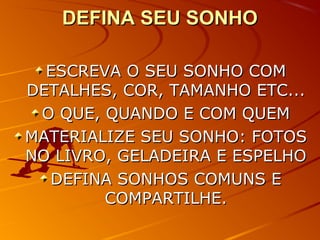 DEFINA SEU SONHODEFINA SEU SONHO
ESCREVA O SEU SONHO COMESCREVA O SEU SONHO COM
DETALHES, COR, TAMANHO ETC...DETALHES, COR, TAMANHO ETC...
O QUE, QUANDO E COM QUEMO QUE, QUANDO E COM QUEM
MATERIALIZE SEU SONHO: FOTOSMATERIALIZE SEU SONHO: FOTOS
NO LIVRO, GELADEIRA E ESPELHONO LIVRO, GELADEIRA E ESPELHO
DEFINA SONHOS COMUNS EDEFINA SONHOS COMUNS E
COMPARTILHE.COMPARTILHE.
 