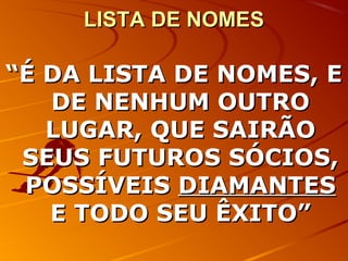 LISTA DE NOMESLISTA DE NOMES
““É DA LISTA DE NOMES, EÉ DA LISTA DE NOMES, E
DE NENHUM OUTRODE NENHUM OUTRO
LUGAR, QUE SAIRÃOLUGAR, QUE SAIRÃO
SEUS FUTUROS SÓCIOS,SEUS FUTUROS SÓCIOS,
POSSÍVEISPOSSÍVEIS DIAMANTESDIAMANTES
E TODO SEU ÊXITO”E TODO SEU ÊXITO”
 