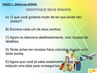PASSO 1 - Defina seu SONHO
A) O que você gostaria muito de ter que ainda não
possui?
B) Escreva cada um de seus sonhos.
C) Agora os descreva detalhadamente, com riqueza de
detalhes.
D) Tente achar em revistas fotos coloridas do que você
tanto sonha.
E) Agora que você já sabe exatamente o que quer,
estipule uma data para consegui-los.
 