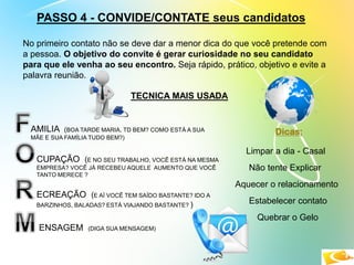 PASSO 4 - CONVIDE/CONTATE seus candidatos
No primeiro contato não se deve dar a menor dica do que você pretende com
a pessoa. O objetivo do convite é gerar curiosidade no seu candidato
para que ele venha ao seu encontro. Seja rápido, prático, objetivo e evite a
palavra reunião.
AMILIA (BOA TARDE MARIA, TD BEM? COMO ESTÁ A SUA
MÃE E SUA FAMÍLIA TUDO BEM?)
CUPAÇÃO (E NO SEU TRABALHO, VOCÊ ESTÁ NA MESMA
EMPRESA? VOCÊ JÁ RECEBEU AQUELE AUMENTO QUE VOCÊ
TANTO MERECE ?
ECREAÇÃO (E AÍ VOCÊ TEM SAÍDO BASTANTE? IDO A
BARZINHOS, BALADAS? ESTÁ VIAJANDO BASTANTE? )
ENSAGEM (DIGA SUA MENSAGEM)
TECNICA MAIS USADA
Dicas:
Limpar a dia - Casal
Não tente Explicar
Aquecer o relacionamento
Estabelecer contato
Quebrar o Gelo
 