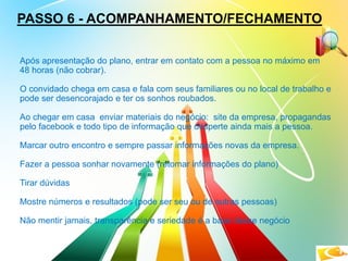 PASSO 6 - ACOMPANHAMENTO/FECHAMENTO
Após apresentação do plano, entrar em contato com a pessoa no máximo em
48 horas (não cobrar).
O convidado chega em casa e fala com seus familiares ou no local de trabalho e
pode ser desencorajado e ter os sonhos roubados.
Ao chegar em casa enviar materiais do negócio: site da empresa, propagandas
pelo facebook e todo tipo de informação que desperte ainda mais a pessoa.
Marcar outro encontro e sempre passar informações novas da empresa.
Fazer a pessoa sonhar novamente (retomar informações do plano)
Tirar dúvidas
Mostre números e resultados (pode ser seu ou de outras pessoas)
Não mentir jamais, transparência e seriedade é a base desse negócio
 