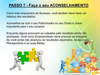 PASSO 7 - Faça o seu ACONSELHAMENTO
Como todo empresário de Sucesso, você também deve fazer um
balanço dos resultados.
Aconselhar-se com o seu Patrocinador ou seu Direto é chave
importante para o seu sucesso.
Enquanto alguns procuram os culpados pelo resultado ainda não
alcançado, Você como Empreendedor deve procurar as soluções.
Se você ainda não alcançou os resultados esperados, reveja o seu
Planejamento e as suas Metas.
 