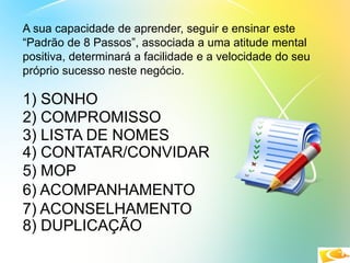 A sua capacidade de aprender, seguir e ensinar este
“Padrão de 8 Passos”, associada a uma atitude mental
positiva, determinará a facilidade e a velocidade do seu
próprio sucesso neste negócio.
1) SONHO
2) COMPROMISSO
3) LISTA DE NOMES
4) CONTATAR/CONVIDAR
5) MOP
6) ACOMPANHAMENTO
7) ACONSELHAMENTO
8) DUPLICAÇÃO
 