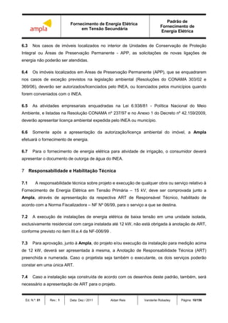 Fornecimento de Energia Elétrica
em Tensão Secundária
Padrão de
Fornecimento de
Energia Elétrica
Ed. N.º: 01 Rev.: 1 Data: Dez / 2011 Aldair Reis Vanderlei Robadey Página: 10/156
6.3 Nos casos de imóveis localizados no interior de Unidades de Conservação de Proteção
Integral ou Áreas de Preservação Permanente - APP, as solicitações de novas ligações de
energia não poderão ser atendidas.
6.4 Os imóveis localizados em Áreas de Preservação Permanente (APP), que se enquadrarem
nos casos de exceção previstos na legislação ambiental (Resoluções do CONAMA 303/02 e
369/06), deverão ser autorizados/licenciados pelo INEA, ou licenciados pelos municípios quando
forem conveniados com o INEA.
6.5 As atividades empresariais enquadradas na Lei 6.938/81 - Política Nacional do Meio
Ambiente, e listadas na Resolução CONAMA nº 237/97 e no Anexo 1 do Decreto nº 42.159/2009,
deverão apresentar licença ambiental expedida pelo INEA ou município.
6.6 Somente após a apresentação da autorização/licença ambiental do imóvel, a Ampla
efetuará o fornecimento de energia.
6.7 Para o fornecimento de energia elétrica para atividade de irrigação, o consumidor deverá
apresentar o documento de outorga de água do INEA.
7 Responsabilidade e Habilitação Técnica
7.1 A responsabilidade técnica sobre projeto e execução de qualquer obra ou serviço relativo à
Fornecimento de Energia Elétrica em Tensão Primária – 15 kV, deve ser comprovada junto a
Ampla, através de apresentação da respectiva ART de Responsável Técnico, habilitado de
acordo com a Norma Fiscalizadora – NF Nº 06/99, para o serviço a que se destina.
7.2 A execução de instalações de energia elétrica de baixa tensão em uma unidade isolada,
exclusivamente residencial com carga instalada até 12 kW, não está obrigada à anotação de ART,
conforme previsto no item III.e.4 da NF-006/99 .
7.3 Para aprovação, junto à Ampla, do projeto e/ou execução da instalação para medição acima
de 12 kW, deverá ser apresentada à mesma, a Anotação de Responsabilidade Técnica (ART)
preenchida e numerada. Caso o projetista seja também o executante, os dois serviços poderão
constar em uma única ART.
7.4 Caso a instalação seja construída de acordo com os desenhos deste padrão, também, será
necessário a apresentação de ART para o projeto.
 