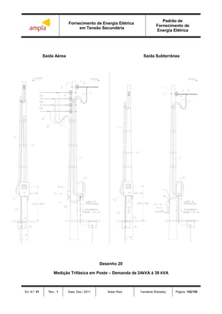Fornecimento de Energia Elétrica
em Tensão Secundária
Padrão de
Fornecimento de
Energia Elétrica
Ed. N.º: 01 Rev.: 1 Data: Dez / 2011 Aldair Reis Vanderlei Robadey Página: 102/156
Saída Aérea Saída Subterrânea
Desenho 20
Medição Trifásica em Poste – Demanda de 24kVA à 38 kVA
 