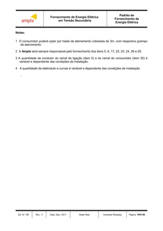 Fornecimento de Energia Elétrica
em Tensão Secundária
Padrão de
Fornecimento de
Energia Elétrica
Ed. N.º: 01 Rev.: 1 Data: Dez / 2011 Aldair Reis Vanderlei Robadey Página: 104/156
Notas:
1 O consumidor poderá optar por haste de aterramento cobreada de 3m, com respectivo grampo
de aterramento.
2 A Ampla será sempre responsável pelo fornecimento dos itens 5, 6, 17, 22, 23, 24, 26 e 29.
3 A quantidade de condutor do ramal de ligação (item 5) e do ramal do consumidor (item 30) é
variável e dependente das condições de instalação.
4 A quantidade de eletroduto e curvas é variável e dependente das condições de instalação.
.
 