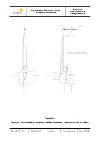 Fornecimento de Energia Elétrica
em Tensão Secundária
Padrão de
Fornecimento de
Energia Elétrica
Ed. N.º: 01 Rev.: 1 Data: Dez / 2011 Aldair Reis Vanderlei Robadey Página: 105/156
Desenho 21
Medição Trifásica Instalada em Poste - Saída Subterrânea - Demanda de 38kVA à 75kVA
 