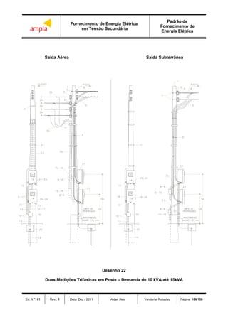 Fornecimento de Energia Elétrica
em Tensão Secundária
Padrão de
Fornecimento de
Energia Elétrica
Ed. N.º: 01 Rev.: 1 Data: Dez / 2011 Aldair Reis Vanderlei Robadey Página: 108/156
Saída Aérea Saída Subterrânea
Desenho 22
Duas Medições Trifásicas em Poste – Demanda de 10 kVA até 15kVA
 