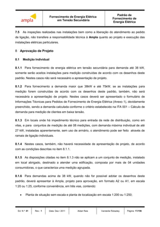 Fornecimento de Energia Elétrica
em Tensão Secundária
Padrão de
Fornecimento de
Energia Elétrica
Ed. N.º: 01 Rev.: 1 Data: Dez / 2011 Aldair Reis Vanderlei Robadey Página: 11/156
7.5 As inspeções realizadas nas instalações bem como a liberação do atendimento ao pedido
de ligação, não transfere a responsabilidade técnica à Ampla quanto ao projeto e execução das
instalações elétricas particulares.
8 Aprovação de Projeto
8.1 Medição Individual
8.1.1 Para fornecimento de energia elétrica em tensão secundária para demanda até 38 kW,
somente serão aceitos instalações para medição construídas de acordo com os desenhos deste
padrão. Nestes casos não será necessário a apresentação de projeto.
8.1.2 Para fornecimento a demanda maior que 38kW e até 75kW, se as instalações para
medição forem construídas de acordo com os desenhos deste padrão, também, não será
necessária a apresentação de projeto. Nestes casos deverá ser apresentado o formulário de
Informações Técnicas para Pedidos de Fornecimento de Energia Elétrica (Anexo 1), devidamente
preenchido, sendo a demanda calculada conforme o critério estabelecido na ITA 001 – Cálculo de
demanda para medição de clientes em baixa tensão.
8.1.3 Em locais onde há impedimento técnico para entrada da rede de distribuição, como em
vilas, e para conjuntos de medição de até 08 medições, com demanda máxima individual de até
27 kW, instaladas aparentemente, sem uso de armário, o atendimento pode ser feito através de
ramais de ligação individuais.
8.1.4 Nestes casos, também, não haverá necessidade de apresentação de projeto, de acordo
com as condições descritas no item 8.1.1.
8.1.5 As disposições citadas no item 8.1.3 não se aplicam a um conjunto de medição, instalado
em local abrigado, destinado a atender uma edificação, composta por mais de 04 unidades
consumidoras, o que caracteriza uma medição agrupada.
8.1.6 Para demandas acima de 38 kW, quando não for possível adotar os desenhos deste
padrão, deverá apresentar à Ampla, projeto para aprovação, em formato A2 ou A1, em escala
1:20 ou 1:25, conforme conveniência, em três vias, contendo:
 Planta de situação sem escala e planta de localização em escala 1:200 ou 1:250;
 