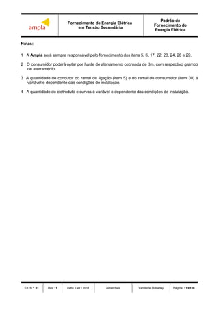Fornecimento de Energia Elétrica
em Tensão Secundária
Padrão de
Fornecimento de
Energia Elétrica
Ed. N.º: 01 Rev.: 1 Data: Dez / 2011 Aldair Reis Vanderlei Robadey Página: 119/156
Notas:
1 A Ampla será sempre responsável pelo fornecimento dos itens 5, 6, 17, 22, 23, 24, 26 e 29.
2 O consumidor poderá optar por haste de aterramento cobreada de 3m, com respectivo grampo
de aterramento.
3 A quantidade de condutor do ramal de ligação (item 5) e do ramal do consumidor (item 30) é
variável e dependente das condições de instalação.
4 A quantidade de eletroduto e curvas é variável e dependente das condições de instalação.
 