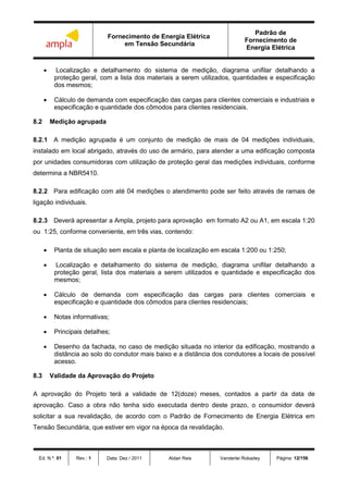 Fornecimento de Energia Elétrica
em Tensão Secundária
Padrão de
Fornecimento de
Energia Elétrica
Ed. N.º: 01 Rev.: 1 Data: Dez / 2011 Aldair Reis Vanderlei Robadey Página: 12/156
 Localização e detalhamento do sistema de medição, diagrama unifilar detalhando a
proteção geral, com a lista dos materiais a serem utilizados, quantidades e especificação
dos mesmos;
 Cálculo de demanda com especificação das cargas para clientes comerciais e industriais e
especificação e quantidade dos cômodos para clientes residenciais.
8.2 Medição agrupada
8.2.1 A medição agrupada é um conjunto de medição de mais de 04 medições individuais,
instalado em local abrigado, através do uso de armário, para atender a uma edificação composta
por unidades consumidoras com utilização de proteção geral das medições individuais, conforme
determina a NBR5410.
8.2.2 Para edificação com até 04 medições o atendimento pode ser feito através de ramais de
ligação individuais.
8.2.3 Deverá apresentar a Ampla, projeto para aprovação em formato A2 ou A1, em escala 1:20
ou 1:25, conforme conveniente, em três vias, contendo:
 Planta de situação sem escala e planta de localização em escala 1:200 ou 1:250;
 Localização e detalhamento do sistema de medição, diagrama unifilar detalhando a
proteção geral, lista dos materiais a serem utilizados e quantidade e especificação dos
mesmos;
 Cálculo de demanda com especificação das cargas para clientes comerciais e
especificação e quantidade dos cômodos para clientes residenciais;
 Notas informativas;
 Principais detalhes;
 Desenho da fachada, no caso de medição situada no interior da edificação, mostrando a
distância ao solo do condutor mais baixo e a distância dos condutores a locais de possível
acesso.
8.3 Validade da Aprovação do Projeto
A aprovação do Projeto terá a validade de 12(doze) meses, contados a partir da data de
aprovação. Caso a obra não tenha sido executada dentro deste prazo, o consumidor deverá
solicitar a sua revalidação, de acordo com o Padrão de Fornecimento de Energia Elétrica em
Tensão Secundária, que estiver em vigor na época da revalidação.
 