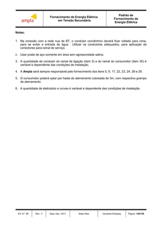 Fornecimento de Energia Elétrica
em Tensão Secundária
Padrão de
Fornecimento de
Energia Elétrica
Ed. N.º: 01 Rev.: 1 Data: Dez / 2011 Aldair Reis Vanderlei Robadey Página: 128/156
Notas:
1. Na conexão com a rede nua de BT, o condutor concêntrico deverá ficar voltado para cima,
para se evitar a entrada de água . Utilizar os conectores adequados, para aplicação de
conectores para ramal de serviço.
2. Usar poste de aço somente em área sem agressividade salina.
3. A quantidade de condutor do ramal de ligação (item 5) e do ramal do consumidor (item 30) é
variável e dependente das condições de instalação.
4. A Ampla será sempre responsável pelo fornecimento dos itens 5, 6, 17, 22, 23, 24, 26 e 29.
5. O consumidor poderá optar por haste de aterramento cobreada de 3m, com respectivo grampo
de aterramento.
6. A quantidade de eletroduto e curvas é variável e dependente das condições de instalação.
 