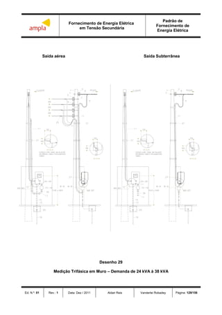Fornecimento de Energia Elétrica
em Tensão Secundária
Padrão de
Fornecimento de
Energia Elétrica
Ed. N.º: 01 Rev.: 1 Data: Dez / 2011 Aldair Reis Vanderlei Robadey Página: 129/156
Saída aérea Saída Subterrânea
Desenho 29
Medição Trifásica em Muro – Demanda de 24 kVA à 38 kVA
 