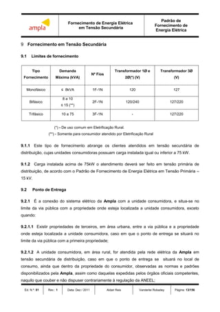 Fornecimento de Energia Elétrica
em Tensão Secundária
Padrão de
Fornecimento de
Energia Elétrica
Ed. N.º: 01 Rev.: 1 Data: Dez / 2011 Aldair Reis Vanderlei Robadey Página: 13/156
9 Fornecimento em Tensão Secundária
9.1 Limites de fornecimento
Tipo
Fornecimento
Demanda
Máxima (kVA)
Nº Fios
Transformador 1Ø e
2Ø(*) (V)
Transformador 3Ø
(V)
Monofásico ≤ 8kVA 1F-1N 120 127
Bifásico
8 a 10
≤ 15 (**)
2F-1N 120/240 127/220
Trifásico 10 a 75 3F-1N - 127/220
(*) - De uso comum em Eletrificação Rural.
(**) - Somente para consumidor atendido por Eletrificação Rural
9.1.1 Este tipo de fornecimento abrange os clientes atendidos em tensão secundária de
distribuição, cujas unidades consumidoras possuam carga instalada igual ou inferior a 75 kW.
9.1.2 Carga instalada acima de 75kW o atendimento deverá ser feito em tensão primária de
distribuição, de acordo com o Padrão de Fornecimento de Energia Elétrica em Tensão Primária –
15 kV.
9.2 Ponto de Entrega
9.2.1 É a conexão do sistema elétrico da Ampla com a unidade consumidora, e situa-se no
limite da via pública com a propriedade onde esteja localizada a unidade consumidora, exceto
quando:
9.2.1.1 Existir propriedades de terceiros, em área urbana, entre a via pública e a propriedade
onde esteja localizada a unidade consumidora, caso em que o ponto de entrega se situará no
limite da via pública com a primeira propriedade;
9.2.1.2 A unidade consumidora, em área rural, for atendida pela rede elétrica da Ampla em
tensão secundária de distribuição, caso em que o ponto de entrega se situará no local de
consumo, ainda que dentro da propriedade do consumidor, observadas as normas e padrões
disponibilizados pela Ampla, assim como daquelas expedidas pelos órgãos oficiais competentes,
naquilo que couber e não dispuser contrariamente à regulação da ANEEL;
 