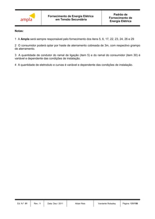 Fornecimento de Energia Elétrica
em Tensão Secundária
Padrão de
Fornecimento de
Energia Elétrica
Ed. N.º: 01 Rev.: 1 Data: Dez / 2011 Aldair Reis Vanderlei Robadey Página: 131/156
Notas:
1 A Ampla será sempre responsável pelo fornecimento dos itens 5, 6, 17, 22, 23, 24, 26 e 29
2 O consumidor poderá optar por haste de aterramento cobreada de 3m, com respectivo grampo
de aterramento.
3 A quantidade de condutor do ramal de ligação (item 5) e do ramal do consumidor (item 30) é
variável e dependente das condições de instalação.
4 A quantidade de eletroduto e curvas é variável e dependente das condições de instalação.
 