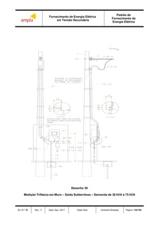 Fornecimento de Energia Elétrica
em Tensão Secundária
Padrão de
Fornecimento de
Energia Elétrica
Ed. N.º: 01 Rev.: 1 Data: Dez / 2011 Aldair Reis Vanderlei Robadey Página: 132/156
Desenho 30
Medição Trifásica em Muro – Saída Subterrânea – Demanda de 38 kVA à 75 kVA
 