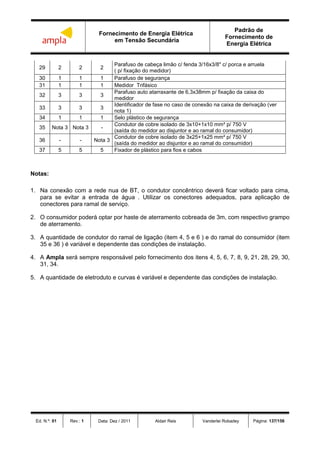 Fornecimento de Energia Elétrica
em Tensão Secundária
Padrão de
Fornecimento de
Energia Elétrica
Ed. N.º: 01 Rev.: 1 Data: Dez / 2011 Aldair Reis Vanderlei Robadey Página: 137/156
29 2 2 2
Parafuso de cabeça limão c/ fenda 3/16x3/8" c/ porca e arruela
( p/ fixação do medidor)
30 1 1 1 Parafuso de segurança
31 1 1 1 Medidor Trifásico
32 3 3 3
Parafuso auto atarraxante de 6,3x38mm p/ fixação da caixa do
medidor
33 3 3 3
Identificador de fase no caso de conexão na caixa de derivação (ver
nota 1)
34 1 1 1 Selo plástico de segurança
35 Nota 3 Nota 3 -
Condutor de cobre isolado de 3x10+1x10 mm² p/ 750 V
(saída do medidor ao disjuntor e ao ramal do consumidor)
36 - - Nota 3
Condutor de cobre isolado de 3x25+1x25 mm² p/ 750 V
(saída do medidor ao disjuntor e ao ramal do consumidor)
37 5 5 5 Fixador de plástico para fios e cabos
Notas:
1. Na conexão com a rede nua de BT, o condutor concêntrico deverá ficar voltado para cima,
para se evitar a entrada de água . Utilizar os conectores adequados, para aplicação de
conectores para ramal de serviço.
2. O consumidor poderá optar por haste de aterramento cobreada de 3m, com respectivo grampo
de aterramento.
3. A quantidade de condutor do ramal de ligação (item 4, 5 e 6 ) e do ramal do consumidor (item
35 e 36 ) é variável e dependente das condições de instalação.
4. A Ampla será sempre responsável pelo fornecimento dos itens 4, 5, 6, 7, 8, 9, 21, 28, 29, 30,
31, 34.
5. A quantidade de eletroduto e curvas é variável e dependente das condições de instalação.
 