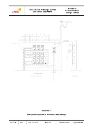 Fornecimento de Energia Elétrica
em Tensão Secundária
Padrão de
Fornecimento de
Energia Elétrica
Ed. N.º: 01 Rev.: 1 Data: Dez / 2011 Aldair Reis Vanderlei Robadey Página: 145/156
 


 
 

Desenho 34
Medição Abrigada até 9 Medidores sem Serviço
 