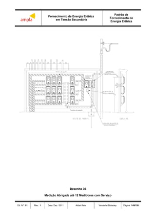 Fornecimento de Energia Elétrica
em Tensão Secundária
Padrão de
Fornecimento de
Energia Elétrica
Ed. N.º: 01 Rev.: 1 Data: Dez / 2011 Aldair Reis Vanderlei Robadey Página: 149/156



 



 
Desenho 36
Medição Abrigada até 12 Medidores com Serviço
 