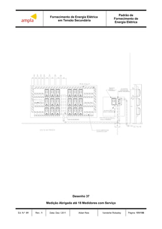 Fornecimento de Energia Elétrica
em Tensão Secundária
Padrão de
Fornecimento de
Energia Elétrica
Ed. N.º: 01 Rev.: 1 Data: Dez / 2011 Aldair Reis Vanderlei Robadey Página: 151/156

 
  
 

Desenho 37
Medição Abrigada até 18 Medidores com Serviço
 