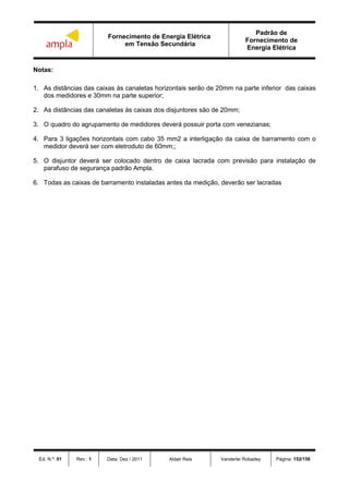 Fornecimento de Energia Elétrica
em Tensão Secundária
Padrão de
Fornecimento de
Energia Elétrica
Ed. N.º: 01 Rev.: 1 Data: Dez / 2011 Aldair Reis Vanderlei Robadey Página: 152/156
Notas:
1. As distâncias das caixas às canaletas horizontais serão de 20mm na parte inferior das caixas
dos medidores e 30mm na parte superior;
2. As distâncias das canaletas às caixas dos disjuntores são de 20mm;
3. O quadro do agrupamento de medidores deverá possuir porta com venezianas;
4. Para 3 ligações horizontais com cabo 35 mm2 a interligação da caixa de barramento com o
medidor deverá ser com eletroduto de 60mm;;
5. O disjuntor deverá ser colocado dentro de caixa lacrada com previsão para instalação de
parafuso de segurança padrão Ampla.
6. Todas as caixas de barramento instaladas antes da medição, deverão ser lacradas
 