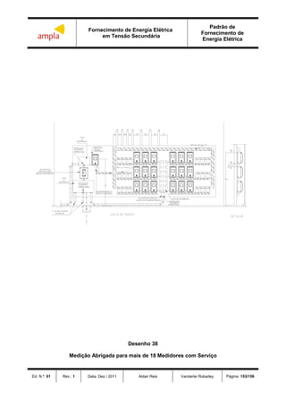 Fornecimento de Energia Elétrica
em Tensão Secundária
Padrão de
Fornecimento de
Energia Elétrica
Ed. N.º: 01 Rev.: 1 Data: Dez / 2011 Aldair Reis Vanderlei Robadey Página: 153/156
 
  

  

Desenho 38
Medição Abrigada para mais de 18 Medidores com Serviço
 
