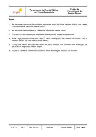 Fornecimento de Energia Elétrica
em Tensão Secundária
Padrão de
Fornecimento de
Energia Elétrica
Ed. N.º: 01 Rev.: 1 Data: Dez / 2011 Aldair Reis Vanderlei Robadey Página: 154/156
Notas:
1. As distâncias das caixas às canaletas horizontais serão de 20mm na parte inferior das caixas
dos medidores e 30mm na parte superior;
2. As distâncias das canaletas às caixas dos disjuntores são de 20mm;
3. O quadro do agrupamento de medidores deverá possuir porta com venezianas;
4. Para 3 ligações horizontais com cabo 35 mm2 a interligação da caixa de barramento com o
medidor deverá ser com eletroduto de 60mm;;
5. O disjuntor deverá ser colocado dentro de caixa lacrada com previsão para instalação de
parafuso de segurança padrão Ampla.
6. Todas as caixas de barramento instaladas antes da medição, deverão ser lacradas
 