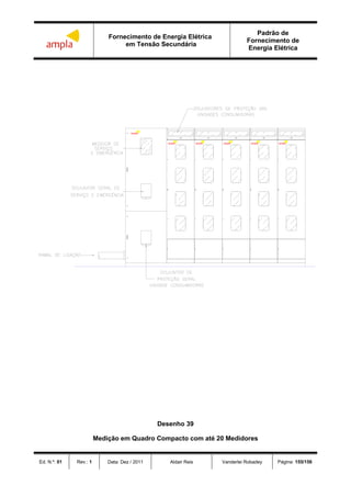 Fornecimento de Energia Elétrica
em Tensão Secundária
Padrão de
Fornecimento de
Energia Elétrica
Ed. N.º: 01 Rev.: 1 Data: Dez / 2011 Aldair Reis Vanderlei Robadey Página: 155/156
ampla ampla ampla ampla
ampla
ampla
Desenho 39
Medição em Quadro Compacto com até 20 Medidores
 
