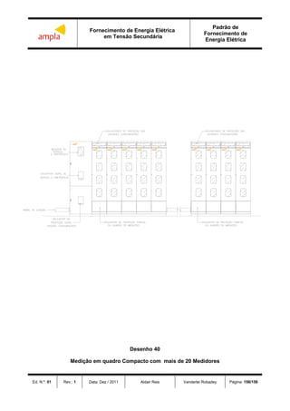 Fornecimento de Energia Elétrica
em Tensão Secundária
Padrão de
Fornecimento de
Energia Elétrica
Ed. N.º: 01 Rev.: 1 Data: Dez / 2011 Aldair Reis Vanderlei Robadey Página: 156/156
ampla
ampla ampla ampla amplaampla ampla ampla ampla ampla
Desenho 40
Medição em quadro Compacto com mais de 20 Medidores
 