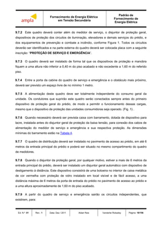 Fornecimento de Energia Elétrica
em Tensão Secundária
Padrão de
Fornecimento de
Energia Elétrica
Ed. N.º: 01 Rev.: 1 Data: Dez / 2011 Aldair Reis Vanderlei Robadey Página: 18/156
9.7.2 Este quadro deverá conter além do medidor de serviço, o disjuntor de proteção geral,
dispositivos de proteção dos circuitos de iluminação, elevadores e demais serviços do prédio, e
dos equipamentos de prevenção e combate a incêndio, conforme Figura 1. Todos os circuitos
deverão ser identificados e na parte externa do quadro deverá ser colocada placa com a seguinte
inscrição: “PROTEÇÃO DE SERVIÇO E EMERGÊNCIA”.
9.7.3 O quadro deverá ser instalado de forma tal que os dispositivos de proteção e manobra
fiquem a uma altura não inferior a 0,40 m do piso acabado e não excedente a 1,60 m do referido
piso.
9.7.4 Entre a porta da cabine do quadro de serviço e emergência e o obstáculo mais próximo,
deverá ser previsto um espaço livre de no mínimo 1 metro.
9.7.5 A alimentação deste quadro deve ser totalmente independente do consumo geral da
unidade. Os condutores que suprirão este quadro serão conectados sempre antes do primeiro
dispositivo de proteção geral do prédio, de modo a permitir o funcionamento dessas cargas,
mesmo que o dispositivo de proteção das unidades consumidoras seja operado. (Fig. 1) .
9.7.6 Quando necessário deverá ser prevista caixa com barramento, dotada de dispositivo para
lacre, instalada antes do disjuntor geral de proteção da baixa tensão, para conexão dos cabos de
alimentação do medidor de serviço e emergência e sua respectiva proteção. As dimensões
mínimas do barramento estão na Tabela 4.
9.7.7 O quadro de distribuição deverá ser instalado no pavimento de acesso ao prédio, em até 6
metros da entrada principal do prédio e poderá ser situado no mesmo compartimento do quadro
de medidores.
9.7.8 Quando o disjuntor da proteção geral, por qualquer motivo, estiver a mais de 6 metros da
entrada principal do prédio, deverá ser instalado um disjuntor geral automático com dispositivo de
desligamento à distância. Este dispositivo consistirá de uma botoeira no interior de caixa metálica
de cor vermelha com proteção de vidro instalado em local visível e de fácil acesso, a uma
distância máxima de 6 metros da porta de entrada do prédio no pavimento de acesso ao prédio e
a uma altura aproximadamente de 1,60 m do piso acabado.
9.7.9 A partir do quadro de serviço e emergência sairão os circuitos independentes, que
existirem, para:
 