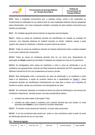Fornecimento de Energia Elétrica
em Tensão Secundária
Padrão de
Fornecimento de
Energia Elétrica
Ed. N.º: 01 Rev.: 1 Data: Dez / 2011 Aldair Reis Vanderlei Robadey Página: 20/156
9.8.2 Caso a instalação consumidora que, a qualquer tempo, venha a ser subdividida ou
transformada em edificação de uso coletivo deve ter suas instalações elétricas internas adaptadas
pelos interessados, com vista à adequada medição e proteção de cada unidade consumidora que
resultar da subdivisão.
9.8.3 Em medição agrupada deverá atender as seguintes recomendações:
9.8.3.1 Todas as caixas de medidores deverão ser identificadas em relação as unidades de
consumo, com etiquetas adesivas de material resinado ou similar, indelével, presas a parte
superior das caixas de medidores, e também na parte interna da mesma.
9.8.3.2 Todas as caixas de medidores deverão ser fixadas diretamente sobre a parede acabada
ou em outro material não combustível.
9.8.3.3 Todas as caixas de medidores deverão ficar em um único piso. Dependendo de
aprovação da Ampla, poderá ser permitida a instalação da medição em mais de um pavimento.
9.8.3.4 As interligações entre caixas de medidores e entre a caixa de distribuição e as de
medidores nos agrupamentos, deverão ser feitas através de eletrodutos de PVC rosqueáveis com
diâmetro nominal de 50 mm com acabamento de bucha e arruela.
9.8.3.5 Nas interligações entre o barramento da caixa de distribuição e os medidores e entre
estes e os disjuntores, a seção do condutor deverá ser a especificada na Tabela 1. Estes
condutores deverão ser identificados individualmente em cada fase e neutro, com etiquetas de
fenolite ou acrílico, presas aos condutores com abraçadeiras de nylon.
9.8.3.6 Os condutores utilizados na conexão às barras da caixa de distribuição e aos bornes dos
medidores e disjuntores, deverão possuir uma das características abaixo:
 condutor de cobre classe 2 (formação 7 fios);
 condutor de cobre classe 5 (cabinho) com conector terminal tipo pino tubular ou outro
aprovado pela Ampla ou com a ponta do condutor estanhada.
9.8.3.7 O condutor neutro deverá ser individual, um para cada consumidor.
9.8.3.8 A cor dos condutores fase deverá ser preta e a dos condutores neutro à partir da caixa
de distribuição deverá ser em cor azul clara.
9.9 Ramal de ligação
 