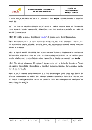 Fornecimento de Energia Elétrica
em Tensão Secundária
Padrão de
Fornecimento de
Energia Elétrica
Ed. N.º: 01 Rev.: 1 Data: Dez / 2011 Aldair Reis Vanderlei Robadey Página: 21/156
O ramal de ligação deverá ser fornecido e instalado pela Ampla, devendo atender as seguintes
condições:
9.9.1 Na descida do poste/pontalete do padrão até a caixa de medidor, deve ser instalado de
forma aparente, quando for em cabo concêntrico ou em duto aparente quando for em cabo pré-
reunido (multiplexado).
9.9.2 Deverá ter as seções definidas na Tabela 1 de acordo com a demanda calculada.
9.9.3 Derivar sempre de um poste da rede da distribuição, não cortar terrenos de terceiros, não
ser acessível de janelas, sacadas, escadas, áreas, etc., devendo ficar distante desses pontos no
mínimo 1,20 metros.
9.9.4 A ligação deverá ser sempre pelo muro ou fachada frontal da propriedade do consumidor,
permitindo-se porém nos casos em que a construção esteja situada em lote de esquina, que a
ligação seja feita pelo muro ou fachada lateral da residência, desde que aprovada pela Ampla.
9.9.5 Não deverá ultrapassar 25 metros de comprimento entre a derivação da rede da Ampla
até o padrão de medição, independente se a unidade consumidora estiver do mesmo lado ou não
da rede de distribuição.
9.9.6 A altura mínima entre o condutor e o solo, em qualquer ponto onde haja trânsito de
veículos deverá ser de 5,5 metros, de 4,5 metros onde haja entrada de prédio e de veículos e de
3,5 metros onde haja somente trânsito de pedestres, tanto em áreas privadas como públicas,
conforme figuras a seguir:
 