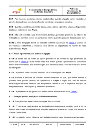 Fornecimento de Energia Elétrica
em Tensão Secundária
Padrão de
Fornecimento de
Energia Elétrica
Ed. N.º: 01 Rev.: 1 Data: Dez / 2011 Aldair Reis Vanderlei Robadey Página: 23/156
9.9.7 Para respeitar as alturas mínimas estabelecidas, quando a ligação estiver instalada em
paredes de residências sem altura suficiente, permite-se o emprego de pontalete.
9.9.8 Quando necessário para atender às disposições acima, é permitido utilizar poste particular,
desde que padronizado pela Ampla.
9.9.9 Não será permitido o uso de eletrocalha, bandejas, perfilados, prateleiras ou métodos de
instalação que permitam acesso aos condutores, mesmo que estes possuam dispositivos de lacre.
9.9.10 O ramal de ligação deverá ser instalado conforme especificado na Tabela 1. Quando for
em instalação subterrânea, a instalação deve atender ao especificado no Padrão de Rede
Subterrânea da Ampla.
9.10 Postes e pontaletes para o ramal de ligação
9.10.1 Os postes para os ramais de ligação poderão ser de concreto ou aço galvanizado de
acordo com a Tabela 2 e suas alturas serão de 5 metros quando a propriedade do consumidor
estiver do mesmo lado da rede de distribuição, e de 7 metros quando a rede de distribuição estiver
do lado oposto.
9.10.2 Os postes à serem utilizados deveram ser os homologados pela Ampla.
9.10.3 Aceita-se a estrutura de concreto armado construída no local, que deverá atender o
prescrito neste padrão, devendo ser apresentado a Ampla o projeto civil, com as devidas
especificações técnicas, assinado pelo Responsável Técnico e com a respectiva Anotação de
Responsabilidade Técnica ( ART ), preenchida e numerada.
9.10.4 Os pontaletes de aço galvanizado devem atender às características da Tabela 2.
9.11 Proteção geral da medição da unidade consumidora
9.11.1 Proteção contra sobrecorrente de carga e de curto-circuito.
9.11.1.1 O padrão de medição deve ser equipado com dispositivo de proteção geral, a fim de
limitar e interromper o fornecimento de energia e assegurar proteção ao circuito que alimenta a
unidade consumidora.
9.11.1.2 No condutor neutro, não pode ser instalado dispositivo capaz de causar sua interrupção
 