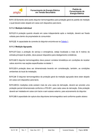 Fornecimento de Energia Elétrica
em Tensão Secundária
Padrão de
Fornecimento de
Energia Elétrica
Ed. N.º: 01 Rev.: 1 Data: Dez / 2011 Aldair Reis Vanderlei Robadey Página: 24/156
9.11.1.3 Somente será aceito disjuntor termomagnético para proteção geral do padrão de medição
o qual deverá estar alojado em caixa com dispositivo para lacre.
9.11.2 Medição Individual
9.11.2.1 A proteção quando situado em caixa independente após a medição, deverá ser fixada
voltada para dentro da propriedade do consumidor.
9.11.2.2 A capacidade de corrente do disjuntor encontra-se na Tabela 1.
9.11.3 Medição Agrupada.
9.11.3.1 Caso a proteção de serviço e emergência, esteja localizada a mais de 6 metros da
entrada principal do prédio, deve possuir dispositivo para desligamento à distância.
9.11.3.2 O disjuntor termomagnético deve possuir contatos bimetálicos em condições de receber
cabos alumínio nas seções especificadas na tabela 1.
9.11.3.3 A proteção deve ser dimensionada levando em consideração, também, as condições
ambientais do local de instalação.
9.11.3.4 O disjuntor termomagnético da proteção geral da medição agrupada deve estar alojado
em caixa com dispositivo para lacre.
9.11.3.5 Em medições onde existam mais de uma caixa de derivação, deverá ser previsto uma
proteção parcial dimensionada conforme a ITD-001, para cada caixa de derivação. Esta proteção
deverá ser instalada em caixa com lacre e sem acesso externo, para acionamento do disjuntor.
9.11.3.6 A capacidade de ruptura dos disjuntores termomagnético será conforme quadro abaixo:
 