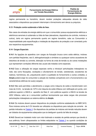 Fornecimento de Energia Elétrica
em Tensão Secundária
Padrão de
Fornecimento de
Energia Elétrica
Ed. N.º: 01 Rev.: 1 Data: Dez / 2011 Aldair Reis Vanderlei Robadey Página: 26/156
regime permanente ou transitório, devem receber proteções adequadas através de relés
associados a dispositivos que possam interromper o fornecimento sem danos ou prejuízos.
9.13 Proteção contra subtensão e falta de fase.
Nos casos de entradas de energia elétrica em que o consumidor possua equipamentos elétricos e
eletrônicos sensíveis à subtensão ou falta de fase (elevadores, dispositivos de controle, motores e
outros), tanto em regime permanente quanto em regime transitório, cabe ao Consumidor a
responsabilidade pela especificação e instalação de dispositivo de proteção a ser conectado junto
aos respectivos equipamentos.
9.14 Cargas Especiais
9.14.1 As ligações de aparelhos com cargas de flutuação brusca como solda elétrica, motores
com partidas freqüentes, raio X, eletrogalvanização e similares ou quaisquer outros causadores de
distúrbios de tensão ou corrente, distorção na forma de onda de tensão ou de outras instalações
que representam condições diferente das usuais são tratadas como especiais.
9.14.2 Caso a utilização de cargas especiais venha a introduzir perturbações indesejáveis na
rede, tais como flutuações, oscilações e afundamento de tensão, sobretensão, excedentes de
reativos, harmônicos, etc, prejudicando assim a qualidade do fornecimento a outras unidades, a
Ampla poderá exigir do consumidor a adoção de medidas compatíveis com o funcionamento e as
características elétricas de sua(s) carga(s).
9.14.3 Não será permitida o atendimento a cargas como máquina de solda a transformador com
mais de 2 kVA, na tensão de 127V e de máquina de solda trifásica com retificação em ponte, com
potência superior a 30kVA e aparelho de Raio X com potência superior a 20kVA na tensão de
220V trifásica, salvo se o consumidor justificar tecnicamente que estas cargas não provocam
perturbações indesejáveis ao sistema elétrico da Ampla.
9.14.4 Os motores devem possuir dispositivos de proteção conforme estabelecido na NBR 5410.
Para motores acima de 5 CV deverão ser utilizados os dispositivos para redução da corrente de
partida indicados na Tabela 3. Os dispositivos de partidas de motores sob tensão reduzida devem
ser dotados de equipamentos adequados que os desliguem quando de falta de energia.
9.14.5 Deverá ser instalado motor com rotor bobinado e reostato de partida sempre que devido à
sua potência, forem ultrapassados os limites estipulados na Tabela 3 ou quando condições de
 
