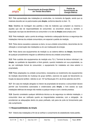 Fornecimento de Energia Elétrica
em Tensão Secundária
Padrão de
Fornecimento de
Energia Elétrica
Ed. N.º: 01 Rev.: 1 Data: Dez / 2011 Aldair Reis Vanderlei Robadey Página: 29/156
12.1 Pela apresentação das instalações já construídas, no momento da ligação, sendo que os
materiais deverão ser os padronizados pela Ampla, conforme descrito no item 15.
Nota: Detalhes de montagem dos padrões e lista de materiais que compõem os mesmos e
aqueles que são de responsabilidade do consumidor, se encontram anexas e, também, à
disposição nas lojas de atendimento ao consumidor e no site da Ampla (www.ampla.com)
12.2 Pela instalação após o ponto de entrega, mantendo a adequação técnica e a segurança das
instalações internas da unidade consumidora, em especial o padrão de medição.
12.3 Pelos danos causados a pessoas ou bens, na sua unidade consumidora, decorrentes da má
utilização e conservação das instalações ou do uso inadequado da energia.
12.4 Pelos danos aos equipamentos de medição ou ao sistema elétrico da Ampla, decorrentes
de qualquer procedimento irregular ou deficiência técnica da unidade consumidora.
12.5 Pela custódia dos equipamentos de medição e/ou TLI ( Terminal de leitura individual ) da
Ampla, na qualidade de depositário a título gratuito, quando instalados em sua propriedade, ou
se, por solicitação formal do consumidor, o equipamento for instalados em área exterior à
propriedade.
12.6 Pelas adaptações na unidade consumidora, necessárias ao recebimento dos equipamentos
de medição decorrentes de mudança de grupo tarifário, exercício de opção de faturamento ou
fruição do desconto tarifário referido no art. 107 da Resolução 414, de 24 de setembro de 2010.
12.7 Em caso de medição abrigada no interior de propriedade de terceiros o consumidodr deverá
permitir aos funcionários autorizados e credenciados pela Ampla, o livre acesso as suas
instalações elétricas de energia não medida a qualquer tempo e com a devida presteza.
12.8 Quando constatado qualquer deficiência técnica ou de segurança na referida instalação, o
consumidor deve ser notificado quanto as irregularidades existentes, com a obrigação de
providenciar as adequações dentro do prazo prefixado, sob pena de corte do fornecimento pelo
não cumprimento.
13 Responsabilidades da Ampla
13.1 Vistoria das instalações a fim de se verificar o cumprimento do estabelecido neste padrão.
 