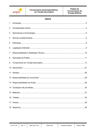 Fornecimento de Energia Elétrica
em Tensão Secundária
Padrão de
Fornecimento de
Energia Elétrica
Ed. N.º: 01 Rev.: 1 Data: Dez / 2011 Aldair Reis Vanderlei Robadey Página: 3/156
ÍNDICE
1 Introdução................................................................................................................................4
2 Considerações Iniciais .............................................................................................................4
3 Abreviaturas e terminologias....................................................................................................5
4 Normas complementares .........................................................................................................5
5 Definições................................................................................................................................6
6 Legislação Ambiental...............................................................................................................9
7 Responsabilidade e Habilitação Técnica................................................................................ 10
8 Aprovação de Projeto............................................................................................................. 11
9 Fornecimento em Tensão Secundária.................................................................................... 13
10 Aterramento ........................................................................................................................... 27
11 Gerador.................................................................................................................................. 28
12 Responsabilidade do consumidor .......................................................................................... 28
13 Responsabilidades da Ampla................................................................................................. 29
14 Condições não permitidas...................................................................................................... 30
15 Materiais ................................................................................................................................ 31
16 Tabelas.................................................................................................................................. 34
17 Anexos................................................................................................................................... 38
18 Desenhos............................................................................................................................... 39
 