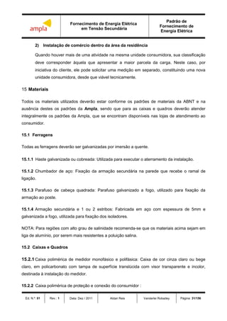 Fornecimento de Energia Elétrica
em Tensão Secundária
Padrão de
Fornecimento de
Energia Elétrica
Ed. N.º: 01 Rev.: 1 Data: Dez / 2011 Aldair Reis Vanderlei Robadey Página: 31/156
2) Instalação de comércio dentro da área da residência
Quando houver mais de uma atividade na mesma unidade consumidora, sua classificação
deve corresponder àquela que apresentar a maior parcela da carga. Neste caso, por
iniciativa do cliente, ele pode solicitar uma medição em separado, constituindo uma nova
unidade consumidora, desde que viável tecnicamente.
15 Materiais
Todos os materiais utilizados deverão estar conforme os padrões de materiais da ABNT e na
ausência destes os padrões da Ampla, sendo que para as caixas e quadros deverão atender
integralmente os padrões da Ampla, que se encontram disponíveis nas lojas de atendimento ao
consumidor.
15.1 Ferragens
Todas as ferragens deverão ser galvanizadas por imersão a quente.
15.1.1 Haste galvanizada ou cobreada: Utilizada para executar o aterramento da instalação.
15.1.2 Chumbador de aço: Fixação da armação secundária na parede que recebe o ramal de
ligação.
15.1.3 Parafuso de cabeça quadrada: Parafuso galvanizado a fogo, utilizado para fixação da
armação ao poste.
15.1.4 Armação secundária e 1 ou 2 estribos: Fabricada em aço com espessura de 5mm e
galvanizada a fogo, utilizada para fixação dos isoladores.
NOTA: Para regiões com alto grau de salinidade recomenda-se que os materiais acima sejam em
liga de alumínio, por serem mais resistentes a poluição salina.
15.2 Caixas e Quadros
15.2.1 Caixa polimérica de medidor monofásico e polifásica: Caixa de cor cinza claro ou bege
claro, em policarbonato com tampa de superfície translúcida com visor transparente e incolor,
destinada à instalação do medidor.
15.2.2 Caixa polimérica de proteção e conexão do consumidor :
 