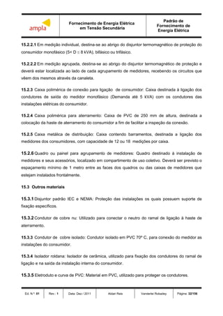 Fornecimento de Energia Elétrica
em Tensão Secundária
Padrão de
Fornecimento de
Energia Elétrica
Ed. N.º: 01 Rev.: 1 Data: Dez / 2011 Aldair Reis Vanderlei Robadey Página: 32/156
15.2.2.1 Em medição individual, destina-se ao abrigo do disjuntor termomagnético de proteção do
consumidor monofásico (5< D  8 kVA), bifásico ou trifásico.
15.2.2.2 Em medição agrupada, destina-se ao abrigo do disjuntor termomagnético de proteção e
deverá estar localizada ao lado de cada agrupamento de medidores, recebendo os circuitos que
vêem dos mesmos através da canaleta.
15.2.3 Caixa polimérica de conexão para ligação de consumidor: Caixa destinada à ligação dos
condutores de saída do medidor monofásico (Demanda até 5 kVA) com os condutores das
instalações elétricas do consumidor.
15.2.4 Caixa polimérica para aterramento: Caixa de PVC de 250 mm de altura, destinada a
colocação da haste de aterramento do consumidor a fim de facilitar a inspeção da conexão.
15.2.5 Caixa metálica de distribuição: Caixa contendo barramentos, destinada a ligação dos
medidores dos consumidores, com capacidade de 12 ou 18 medições por caixa.
15.2.6 Quadro ou painel para agrupamento de medidores: Quadro destinado à instalação de
medidores e seus acessórios, localizado em compartimento de uso coletivo. Deverá ser previsto o
espaçamento mínimo de 1 metro entre as faces dos quadros ou das caixas de medidores que
estejam instalados frontalmente.
15.3 Outros materiais
15.3.1 Disjuntor padrão IEC e NEMA: Proteção das instalações os quais possuem suporte de
fixação específicos.
15.3.2 Condutor de cobre nu: Utilizado para conectar o neutro do ramal de ligação à haste de
aterramento.
15.3.3 Condutor de cobre isolado: Condutor isolado em PVC 70º C, para conexão do medidor as
instalações do consumidor.
15.3.4 Isolador roldana: Isolador de cerâmica, utilizado para fixação dos condutores do ramal de
ligação e na saída da instalação interna do consumidor.
15.3.5 Eletroduto e curva de PVC: Material em PVC, utilizado para proteger os condutores.
 