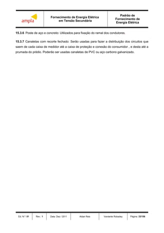 Fornecimento de Energia Elétrica
em Tensão Secundária
Padrão de
Fornecimento de
Energia Elétrica
Ed. N.º: 01 Rev.: 1 Data: Dez / 2011 Aldair Reis Vanderlei Robadey Página: 33/156
15.3.6 Poste de aço e concreto: Utilizados para fixação do ramal dos condutores.
15.3.7 Canaletas com recorte fechado: Serão usadas para fazer a distribuição dos circuitos que
saem de cada caixa de medidor até a caixa de proteção e conexão do consumidor , e desta até a
prumada do prédio. Poderão ser usadas canaletas de PVC ou aço carbono galvanizado.
 