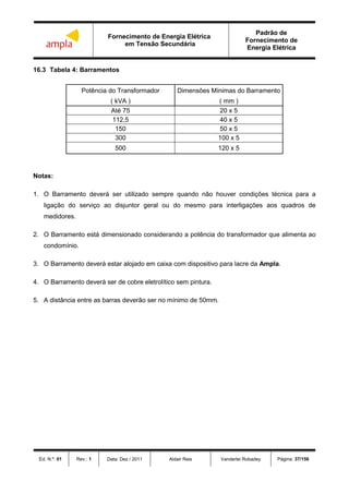 Fornecimento de Energia Elétrica
em Tensão Secundária
Padrão de
Fornecimento de
Energia Elétrica
Ed. N.º: 01 Rev.: 1 Data: Dez / 2011 Aldair Reis Vanderlei Robadey Página: 37/156
16.3 Tabela 4: Barramentos
Potência do Transformador Dimensões Mínimas do Barramento
( kVA ) ( mm )
Até 75 20 x 5
112,5 40 x 5
150 50 x 5
300 100 x 5
500 120 x 5
Notas:
1. O Barramento deverá ser utilizado sempre quando não houver condições técnica para a
ligação do serviço ao disjuntor geral ou do mesmo para interligações aos quadros de
medidores.
2. O Barramento está dimensionado considerando a potência do transformador que alimenta ao
condomínio.
3. O Barramento deverá estar alojado em caixa com dispositivo para lacre da Ampla.
4. O Barramento deverá ser de cobre eletrolítico sem pintura.
5. A distância entre as barras deverão ser no mínimo de 50mm.
 