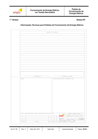 Fornecimento de Energia Elétrica
em Tensão Secundária
Padrão de
Fornecimento de
Energia Elétrica
Ed. N.º: 01 Rev.: 1 Data: Dez / 2011 Aldair Reis Vanderlei Robadey Página: 38/156
17 Anexo Anexo 01
Informações Técnicas para Pedidos de Fornecimento de Energia Elétrica
 