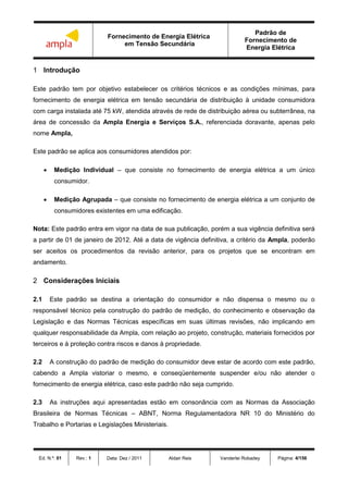 Fornecimento de Energia Elétrica
em Tensão Secundária
Padrão de
Fornecimento de
Energia Elétrica
Ed. N.º: 01 Rev.: 1 Data: Dez / 2011 Aldair Reis Vanderlei Robadey Página: 4/156
1 Introdução
Este padrão tem por objetivo estabelecer os critérios técnicos e as condições mínimas, para
fornecimento de energia elétrica em tensão secundária de distribuição à unidade consumidora
com carga instalada até 75 kW, atendida através de rede de distribuição aérea ou subterrânea, na
área de concessão da Ampla Energia e Serviços S.A., referenciada doravante, apenas pelo
nome Ampla,
Este padrão se aplica aos consumidores atendidos por:
 Medição Individual – que consiste no fornecimento de energia elétrica a um único
consumidor.
 Medição Agrupada – que consiste no fornecimento de energia elétrica a um conjunto de
consumidores existentes em uma edificação.
Nota: Este padrão entra em vigor na data de sua publicação, porém a sua vigência definitiva será
a partir de 01 de janeiro de 2012. Até a data de vigência definitiva, a critério da Ampla, poderão
ser aceitos os procedimentos da revisão anterior, para os projetos que se encontram em
andamento.
2 Considerações Iniciais
2.1 Este padrão se destina a orientação do consumidor e não dispensa o mesmo ou o
responsável técnico pela construção do padrão de medição, do conhecimento e observação da
Legislação e das Normas Técnicas específicas em suas últimas revisões, não implicando em
qualquer responsabilidade da Ampla, com relação ao projeto, construção, materiais fornecidos por
terceiros e à proteção contra riscos e danos à propriedade.
2.2 A construção do padrão de medição do consumidor deve estar de acordo com este padrão,
cabendo a Ampla vistoriar o mesmo, e conseqüentemente suspender e/ou não atender o
fornecimento de energia elétrica, caso este padrão não seja cumprido.
2.3 As instruções aqui apresentadas estão em consonância com as Normas da Associação
Brasileira de Normas Técnicas – ABNT, Norma Regulamentadora NR 10 do Ministério do
Trabalho e Portarias e Legislações Ministeriais.
 