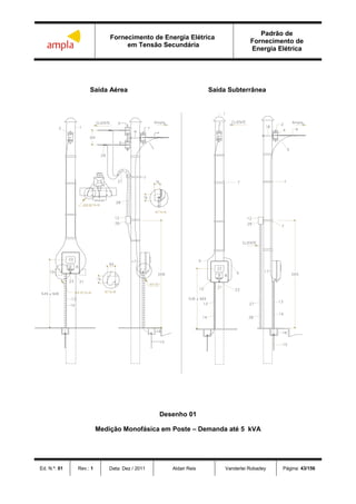 Fornecimento de Energia Elétrica
em Tensão Secundária
Padrão de
Fornecimento de
Energia Elétrica
Ed. N.º: 01 Rev.: 1 Data: Dez / 2011 Aldair Reis Vanderlei Robadey Página: 43/156
Saída Aérea Saída Subterrânea
Desenho 01
Medição Monofásica em Poste – Demanda até 5 kVA
 