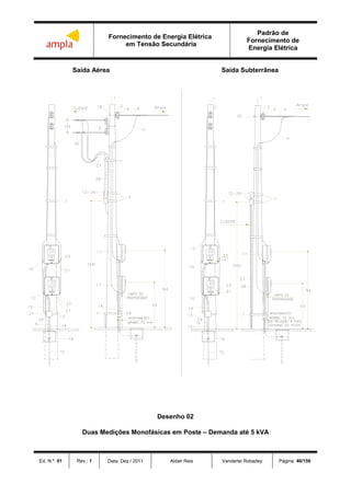 Fornecimento de Energia Elétrica
em Tensão Secundária
Padrão de
Fornecimento de
Energia Elétrica
Ed. N.º: 01 Rev.: 1 Data: Dez / 2011 Aldair Reis Vanderlei Robadey Página: 46/156
Saída Aérea Saída Subterrânea
Desenho 02
Duas Medições Monofásicas em Poste – Demanda até 5 kVA
 