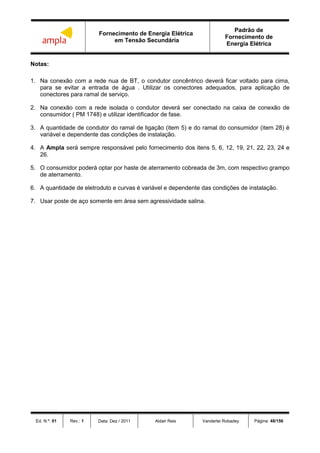 Fornecimento de Energia Elétrica
em Tensão Secundária
Padrão de
Fornecimento de
Energia Elétrica
Ed. N.º: 01 Rev.: 1 Data: Dez / 2011 Aldair Reis Vanderlei Robadey Página: 48/156
Notas:
1. Na conexão com a rede nua de BT, o condutor concêntrico deverá ficar voltado para cima,
para se evitar a entrada de água . Utilizar os conectores adequados, para aplicação de
conectores para ramal de serviço.
2. Na conexão com a rede isolada o condutor deverá ser conectado na caixa de conexão de
consumidor ( PM 1748) e utilizar identificador de fase.
3. A quantidade de condutor do ramal de ligação (item 5) e do ramal do consumidor (item 28) é
variável e dependente das condições de instalação.
4. A Ampla será sempre responsável pelo fornecimento dos itens 5, 6, 12, 19, 21, 22, 23, 24 e
26.
5. O consumidor poderá optar por haste de aterramento cobreada de 3m, com respectivo grampo
de aterramento.
6. A quantidade de eletroduto e curvas é variável e dependente das condições de instalação.
7. Usar poste de aço somente em área sem agressividade salina.
 