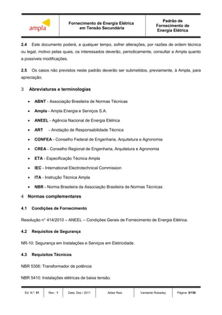 Fornecimento de Energia Elétrica
em Tensão Secundária
Padrão de
Fornecimento de
Energia Elétrica
Ed. N.º: 01 Rev.: 1 Data: Dez / 2011 Aldair Reis Vanderlei Robadey Página: 5/156
2.4 Este documento poderá, a qualquer tempo, sofrer alterações, por razões de ordem técnica
ou legal, motivo pelas quais, os interessados deverão, periodicamente, consultar a Ampla quanto
a possíveis modificações.
2.5 Os casos não previstos neste padrão deverão ser submetidos, previamente, à Ampla, para
apreciação.
3 Abreviaturas e terminologias
 ABNT - Associação Brasileira de Normas Técnicas
 Ampla - Ampla Energia e Serviços S.A.
 ANEEL - Agência Nacional de Energia Elétrica
 ART - Anotação de Responsabilidade Técnica
 CONFEA - Conselho Federal de Engenharia, Arquitetura e Agronomia
 CREA - Conselho Regional de Engenharia, Arquitetura e Agronomia
 ETA - Especificação Técnica Ampla
 IEC - International Electrotechnical Commission
 ITA - Instrução Técnica Ampla
 NBR - Norma Brasileira da Associação Brasileira de Normas Técnicas
4 Normas complementares
4.1 Condições de Fornecimento
Resolução n° 414/2010 – ANEEL – Condições Gerais de Fornecimento de Energia Elétrica.
4.2 Requisitos de Segurança
NR-10: Segurança em Instalações e Serviços em Eletricidade.
4.3 Requisitos Técnicos
NBR 5356: Transformador de potência
NBR 5410: Instalações elétricas de baixa tensão.
 